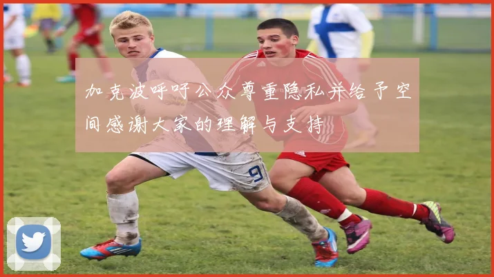 加克波呼吁公众尊重隐私并给予空间感谢大家的理解与支持