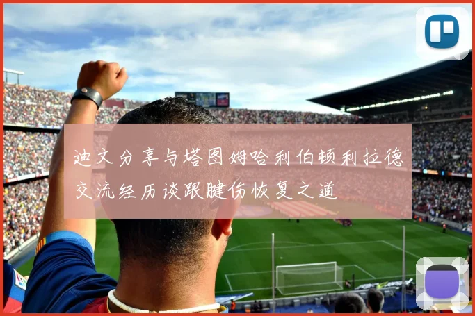 迪文分享与塔图姆哈利伯顿利拉德交流经历谈跟腱伤恢复之道