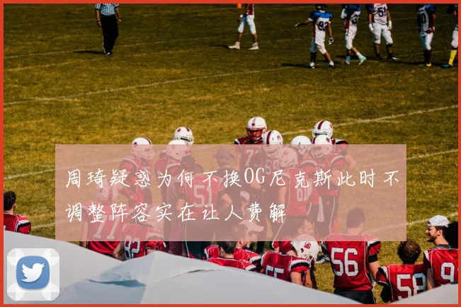 周琦疑惑为何不换OG尼克斯此时不调整阵容实在让人费解