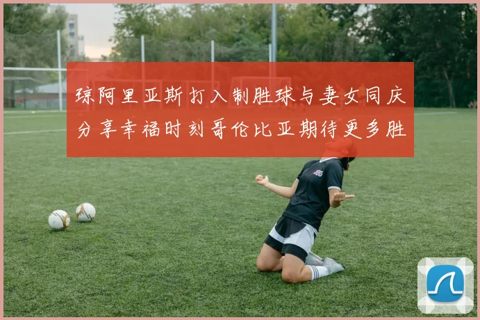 琼阿里亚斯打入制胜球与妻女同庆分享幸福时刻哥伦比亚期待更多胜利