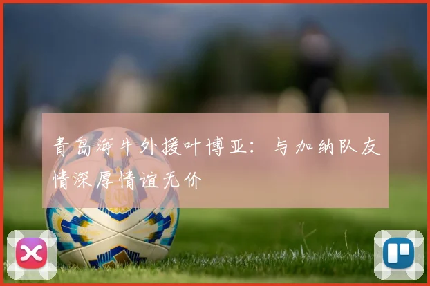 青岛海牛外援叶博亚：与加纳队友情深厚情谊无价