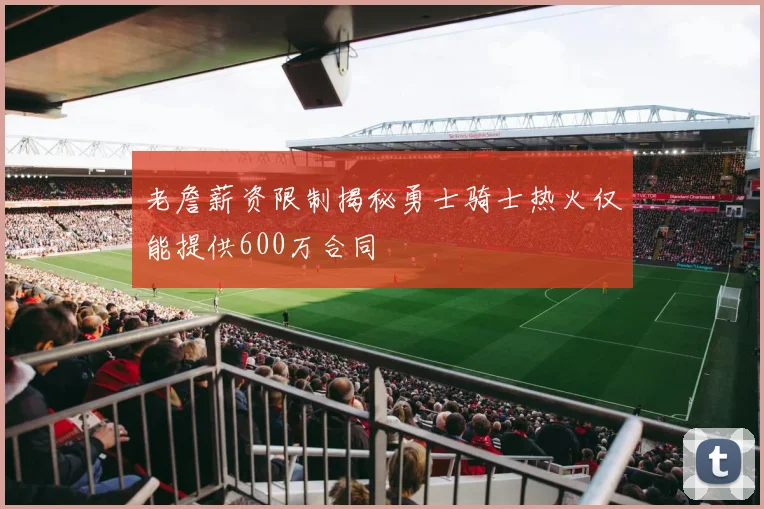 老詹薪资限制揭秘勇士骑士热火仅能提供600万合同