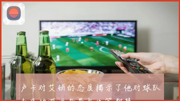 卢卡对艾顿的态度揭示了他对球队未来的深远考量与决策智慧