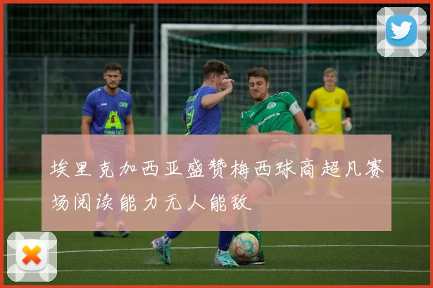 埃里克加西亚盛赞梅西球商超凡赛场阅读能力无人能敌