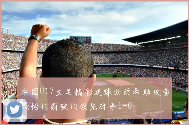 中国U17女足精彩进球刘雨希助攻黄沁怡门前破门领先对手1-0