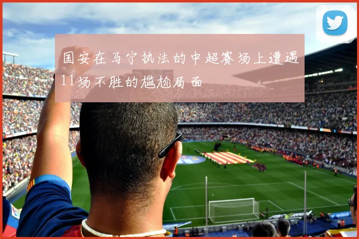 国安在马宁执法的中超赛场上遭遇11场不胜的尴尬局面
