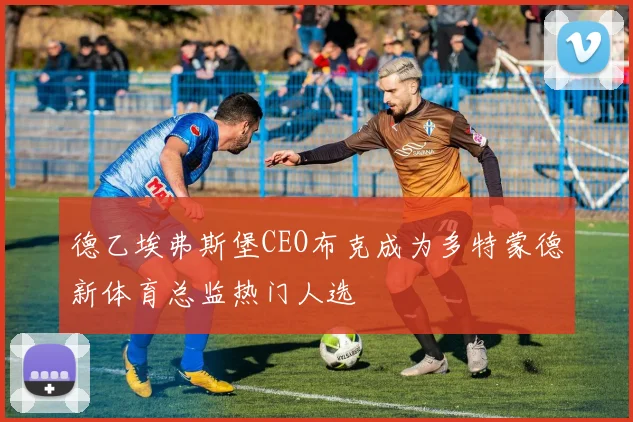 德乙埃弗斯堡CEO布克成为多特蒙德新体育总监热门人选