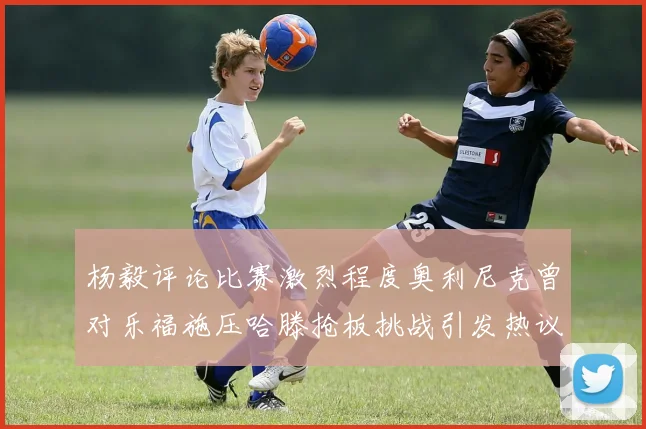 杨毅评论比赛激烈程度奥利尼克曾对乐福施压哈滕抢板挑战引发热议