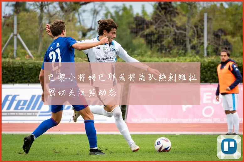 巴黎小将姆巴耶或将离队热刺维拉密切关注其动态
