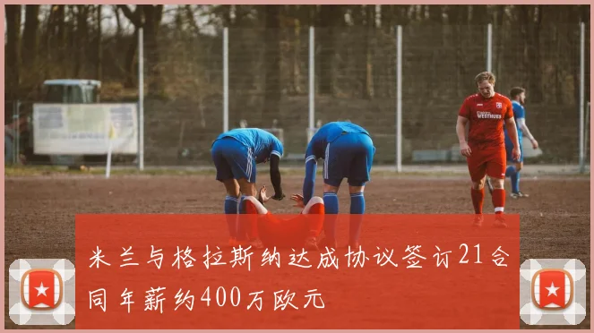米兰与格拉斯纳达成协议签订21合同年薪约400万欧元