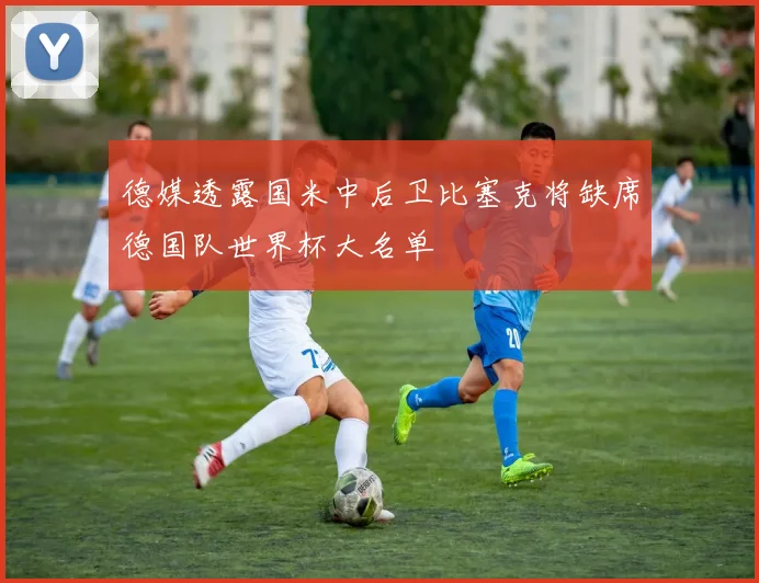 德媒透露国米中后卫比塞克将缺席德国队世界杯大名单