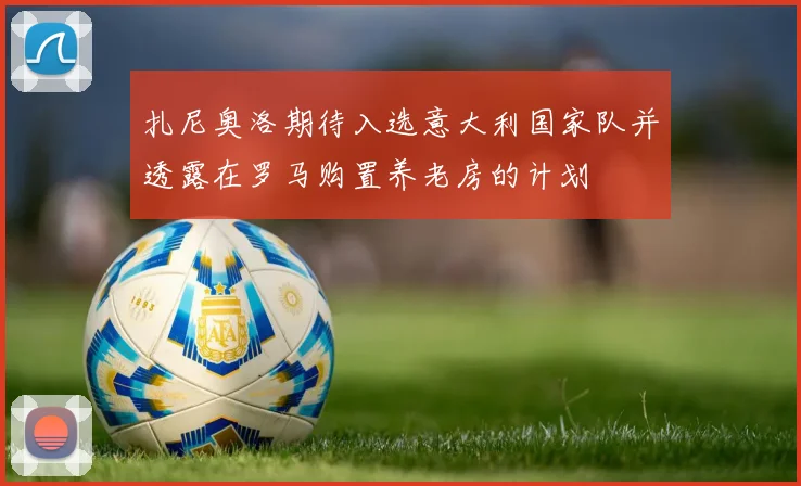 扎尼奥洛期待入选意大利国家队并透露在罗马购置养老房的计划