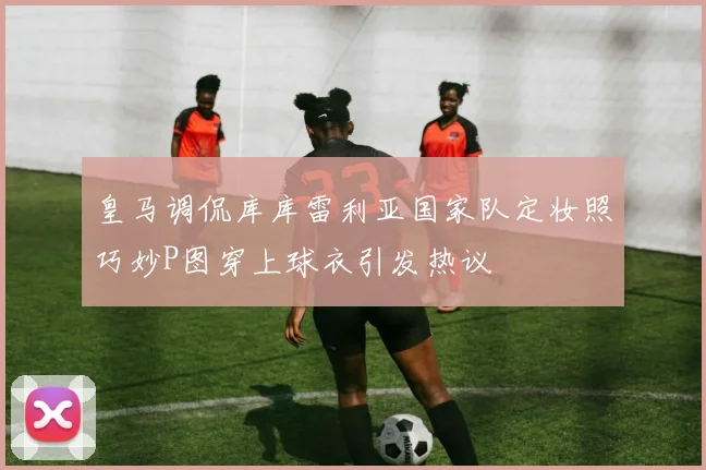 皇马调侃库库雷利亚国家队定妆照巧妙P图穿上球衣引发热议