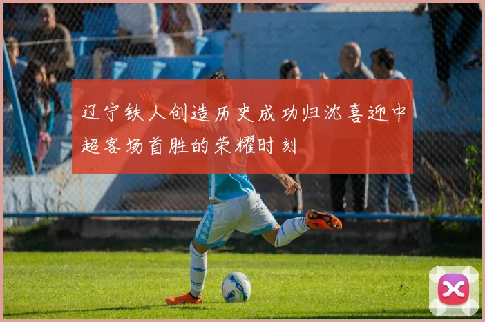 辽宁铁人创造历史成功归沈喜迎中超客场首胜的荣耀时刻