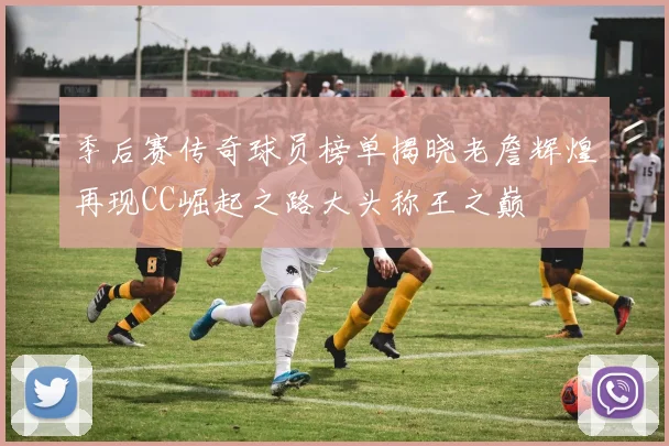 季后赛传奇球员榜单揭晓老詹辉煌再现CC崛起之路大头称王之巅