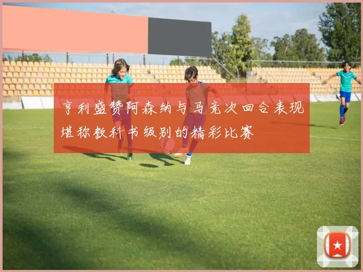 亨利盛赞阿森纳与马竞次回合表现堪称教科书级别的精彩比赛