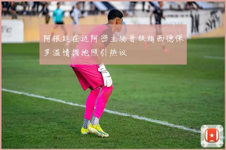 阿根廷在迈阿密主场晋级梅西德保罗温情拥抱照引热议