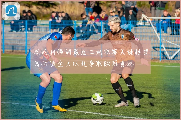 皮西利强调最后三轮联赛关键性罗马必须全力以赴争取欧冠资格