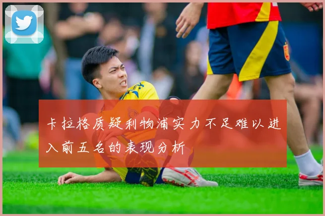 卡拉格质疑利物浦实力不足难以进入前五名的表现分析