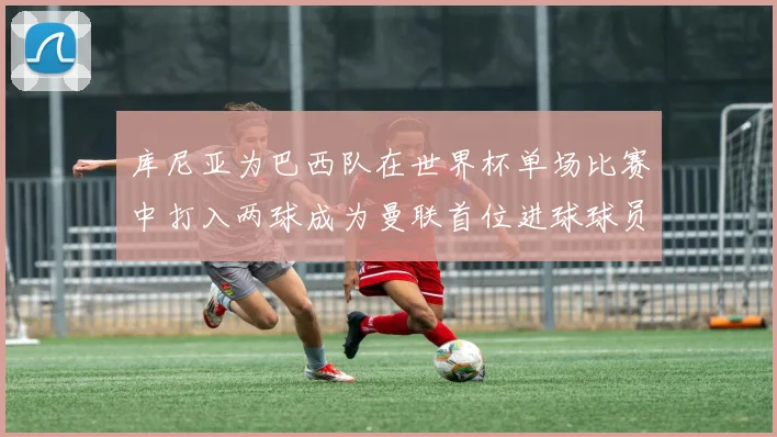 库尼亚为巴西队在世界杯单场比赛中打入两球成为曼联首位进球球员