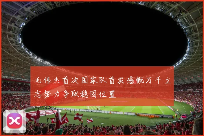 毛伟杰首次国家队首发感慨万千立志努力争取稳固位置