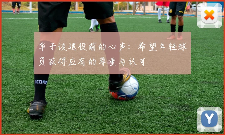 华子谈退役前的心声：希望年轻球员获得应有的尊重与认可