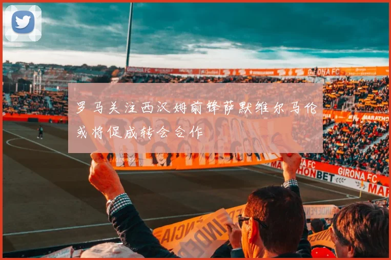 罗马关注西汉姆前锋萨默维尔马伦或将促成转会合作
