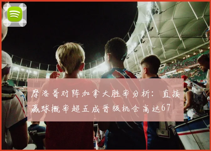 摩洛哥对阵加拿大胜率分析：直接赢球概率超五成晋级机会高达67