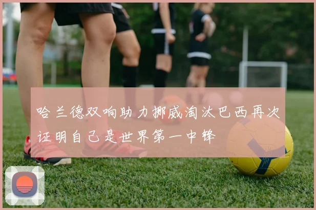 哈兰德双响助力挪威淘汰巴西再次证明自己是世界第一中锋