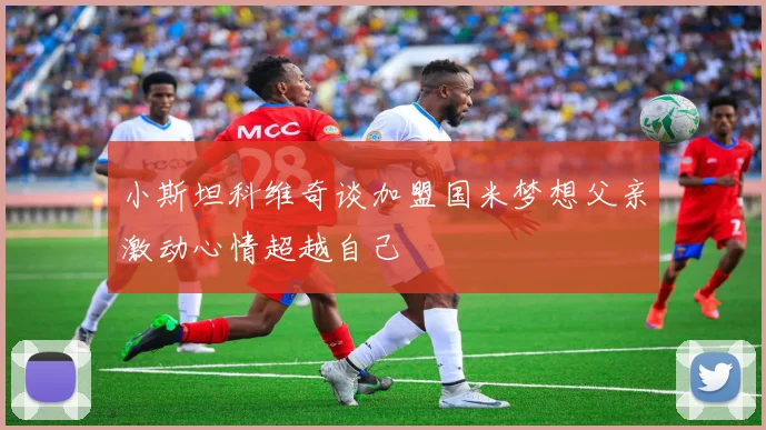 小斯坦科维奇谈加盟国米梦想父亲激动心情超越自己